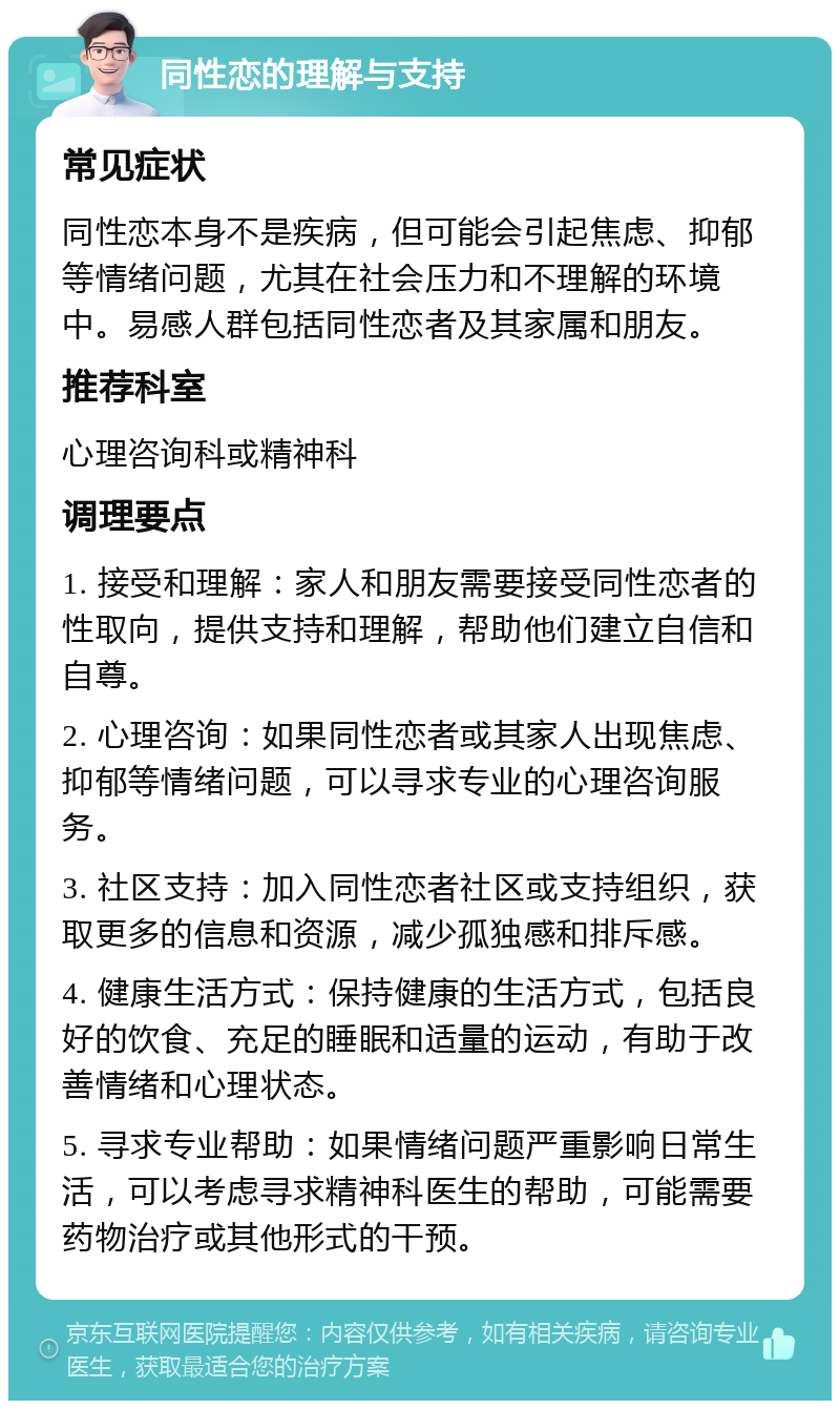 同性恋的理解与支持 常见症状 同性恋本身不是疾病，但可能会引起焦虑、抑郁等情绪问题，尤其在社会压力和不理解的环境中。易感人群包括同性恋者及其家属和朋友。 推荐科室 心理咨询科或精神科 调理要点 1. 接受和理解：家人和朋友需要接受同性恋者的性取向，提供支持和理解，帮助他们建立自信和自尊。 2. 心理咨询：如果同性恋者或其家人出现焦虑、抑郁等情绪问题，可以寻求专业的心理咨询服务。 3. 社区支持：加入同性恋者社区或支持组织，获取更多的信息和资源，减少孤独感和排斥感。 4. 健康生活方式：保持健康的生活方式，包括良好的饮食、充足的睡眠和适量的运动，有助于改善情绪和心理状态。 5. 寻求专业帮助：如果情绪问题严重影响日常生活，可以考虑寻求精神科医生的帮助，可能需要药物治疗或其他形式的干预。