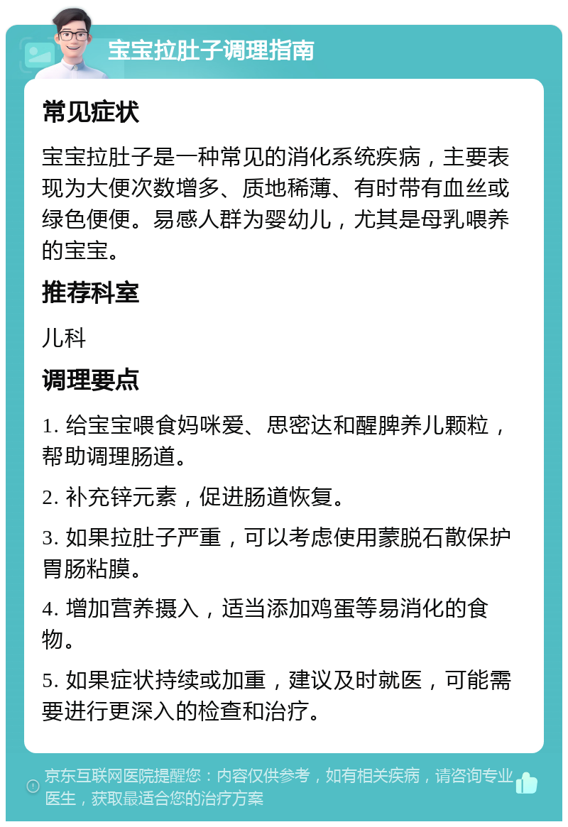 宝宝拉肚子调理指南 常见症状 宝宝拉肚子是一种常见的消化系统疾病，主要表现为大便次数增多、质地稀薄、有时带有血丝或绿色便便。易感人群为婴幼儿，尤其是母乳喂养的宝宝。 推荐科室 儿科 调理要点 1. 给宝宝喂食妈咪爱、思密达和醒脾养儿颗粒，帮助调理肠道。 2. 补充锌元素，促进肠道恢复。 3. 如果拉肚子严重，可以考虑使用蒙脱石散保护胃肠粘膜。 4. 增加营养摄入，适当添加鸡蛋等易消化的食物。 5. 如果症状持续或加重，建议及时就医，可能需要进行更深入的检查和治疗。