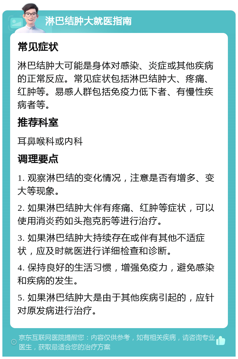 淋巴结肿大就医指南 常见症状 淋巴结肿大可能是身体对感染、炎症或其他疾病的正常反应。常见症状包括淋巴结肿大、疼痛、红肿等。易感人群包括免疫力低下者、有慢性疾病者等。 推荐科室 耳鼻喉科或内科 调理要点 1. 观察淋巴结的变化情况，注意是否有增多、变大等现象。 2. 如果淋巴结肿大伴有疼痛、红肿等症状，可以使用消炎药如头孢克肟等进行治疗。 3. 如果淋巴结肿大持续存在或伴有其他不适症状，应及时就医进行详细检查和诊断。 4. 保持良好的生活习惯，增强免疫力，避免感染和疾病的发生。 5. 如果淋巴结肿大是由于其他疾病引起的，应针对原发病进行治疗。