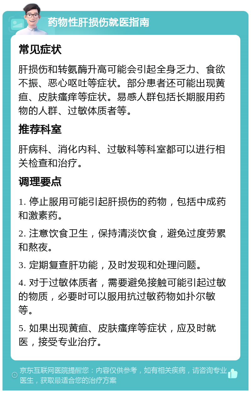 药物性肝损伤就医指南 常见症状 肝损伤和转氨酶升高可能会引起全身乏力、食欲不振、恶心呕吐等症状。部分患者还可能出现黄疸、皮肤瘙痒等症状。易感人群包括长期服用药物的人群、过敏体质者等。 推荐科室 肝病科、消化内科、过敏科等科室都可以进行相关检查和治疗。 调理要点 1. 停止服用可能引起肝损伤的药物，包括中成药和激素药。 2. 注意饮食卫生，保持清淡饮食，避免过度劳累和熬夜。 3. 定期复查肝功能，及时发现和处理问题。 4. 对于过敏体质者，需要避免接触可能引起过敏的物质，必要时可以服用抗过敏药物如扑尔敏等。 5. 如果出现黄疸、皮肤瘙痒等症状，应及时就医，接受专业治疗。