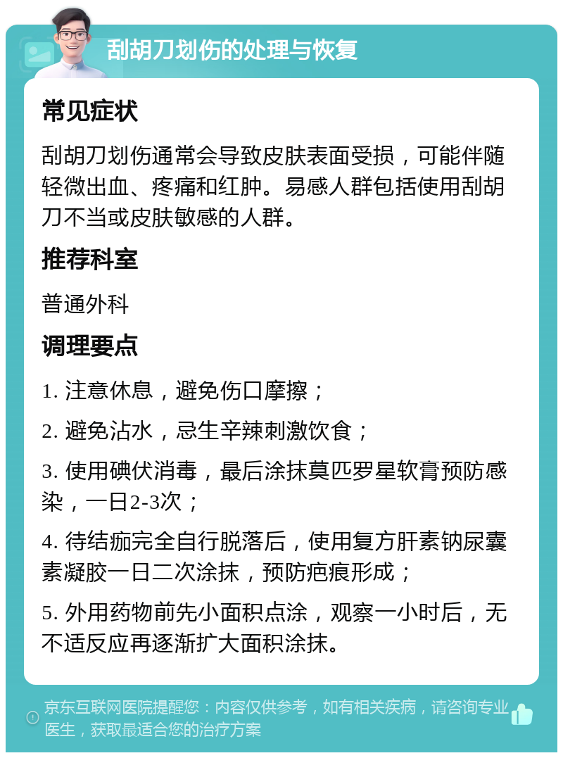 刮胡刀划伤的处理与恢复 常见症状 刮胡刀划伤通常会导致皮肤表面受损，可能伴随轻微出血、疼痛和红肿。易感人群包括使用刮胡刀不当或皮肤敏感的人群。 推荐科室 普通外科 调理要点 1. 注意休息，避免伤口摩擦； 2. 避免沾水，忌生辛辣刺激饮食； 3. 使用碘伏消毒，最后涂抹莫匹罗星软膏预防感染，一日2-3次； 4. 待结痂完全自行脱落后，使用复方肝素钠尿囊素凝胶一日二次涂抹，预防疤痕形成； 5. 外用药物前先小面积点涂，观察一小时后，无不适反应再逐渐扩大面积涂抹。