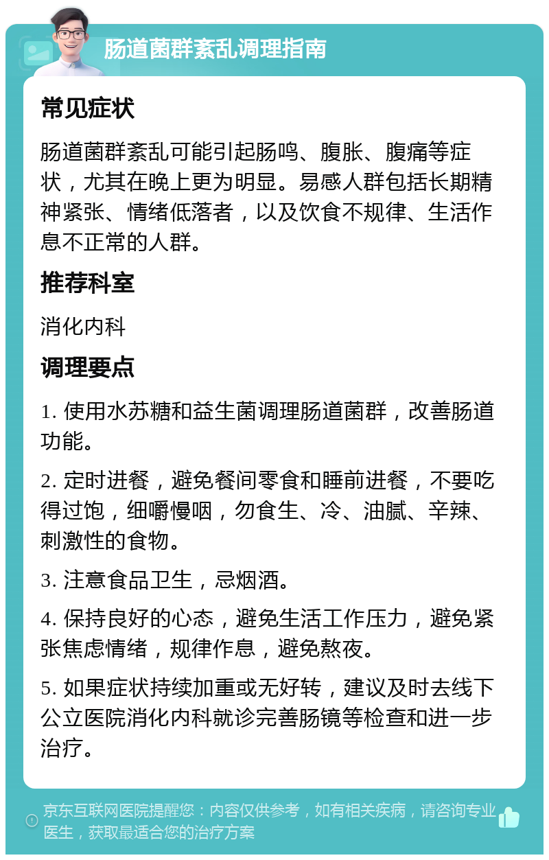 肠道菌群紊乱调理指南 常见症状 肠道菌群紊乱可能引起肠鸣、腹胀、腹痛等症状，尤其在晚上更为明显。易感人群包括长期精神紧张、情绪低落者，以及饮食不规律、生活作息不正常的人群。 推荐科室 消化内科 调理要点 1. 使用水苏糖和益生菌调理肠道菌群，改善肠道功能。 2. 定时进餐，避免餐间零食和睡前进餐，不要吃得过饱，细嚼慢咽，勿食生、冷、油腻、辛辣、刺激性的食物。 3. 注意食品卫生，忌烟酒。 4. 保持良好的心态，避免生活工作压力，避免紧张焦虑情绪，规律作息，避免熬夜。 5. 如果症状持续加重或无好转，建议及时去线下公立医院消化内科就诊完善肠镜等检查和进一步治疗。