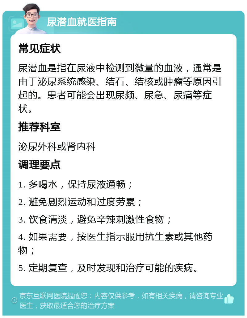 尿潜血就医指南 常见症状 尿潜血是指在尿液中检测到微量的血液，通常是由于泌尿系统感染、结石、结核或肿瘤等原因引起的。患者可能会出现尿频、尿急、尿痛等症状。 推荐科室 泌尿外科或肾内科 调理要点 1. 多喝水，保持尿液通畅； 2. 避免剧烈运动和过度劳累； 3. 饮食清淡，避免辛辣刺激性食物； 4. 如果需要，按医生指示服用抗生素或其他药物； 5. 定期复查，及时发现和治疗可能的疾病。