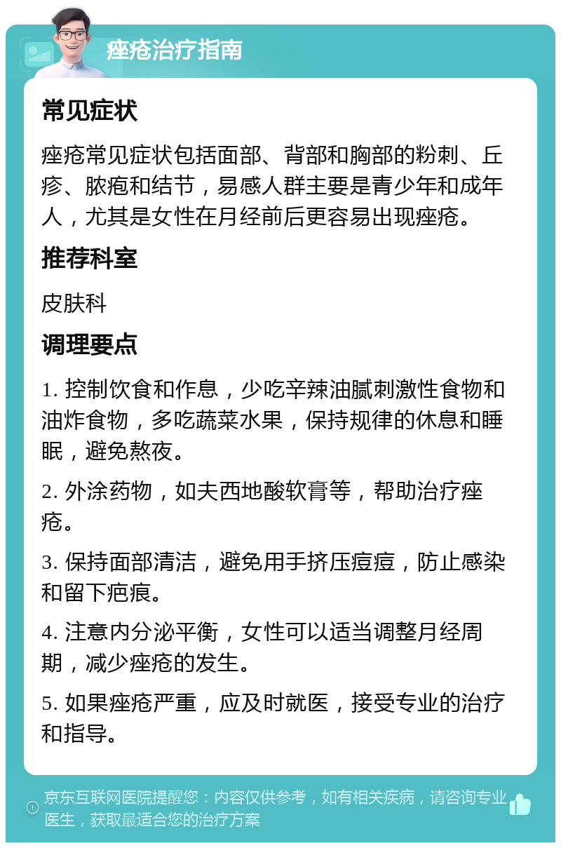 痤疮治疗指南 常见症状 痤疮常见症状包括面部、背部和胸部的粉刺、丘疹、脓疱和结节，易感人群主要是青少年和成年人，尤其是女性在月经前后更容易出现痤疮。 推荐科室 皮肤科 调理要点 1. 控制饮食和作息，少吃辛辣油腻刺激性食物和油炸食物，多吃蔬菜水果，保持规律的休息和睡眠，避免熬夜。 2. 外涂药物，如夫西地酸软膏等，帮助治疗痤疮。 3. 保持面部清洁，避免用手挤压痘痘，防止感染和留下疤痕。 4. 注意内分泌平衡，女性可以适当调整月经周期，减少痤疮的发生。 5. 如果痤疮严重，应及时就医，接受专业的治疗和指导。