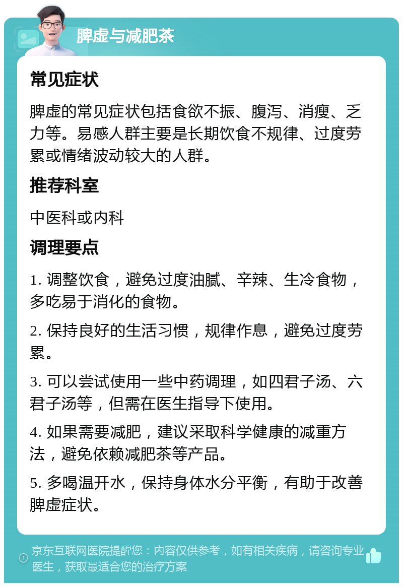 脾虚与减肥茶 常见症状 脾虚的常见症状包括食欲不振、腹泻、消瘦、乏力等。易感人群主要是长期饮食不规律、过度劳累或情绪波动较大的人群。 推荐科室 中医科或内科 调理要点 1. 调整饮食，避免过度油腻、辛辣、生冷食物，多吃易于消化的食物。 2. 保持良好的生活习惯，规律作息，避免过度劳累。 3. 可以尝试使用一些中药调理，如四君子汤、六君子汤等，但需在医生指导下使用。 4. 如果需要减肥，建议采取科学健康的减重方法，避免依赖减肥茶等产品。 5. 多喝温开水，保持身体水分平衡，有助于改善脾虚症状。