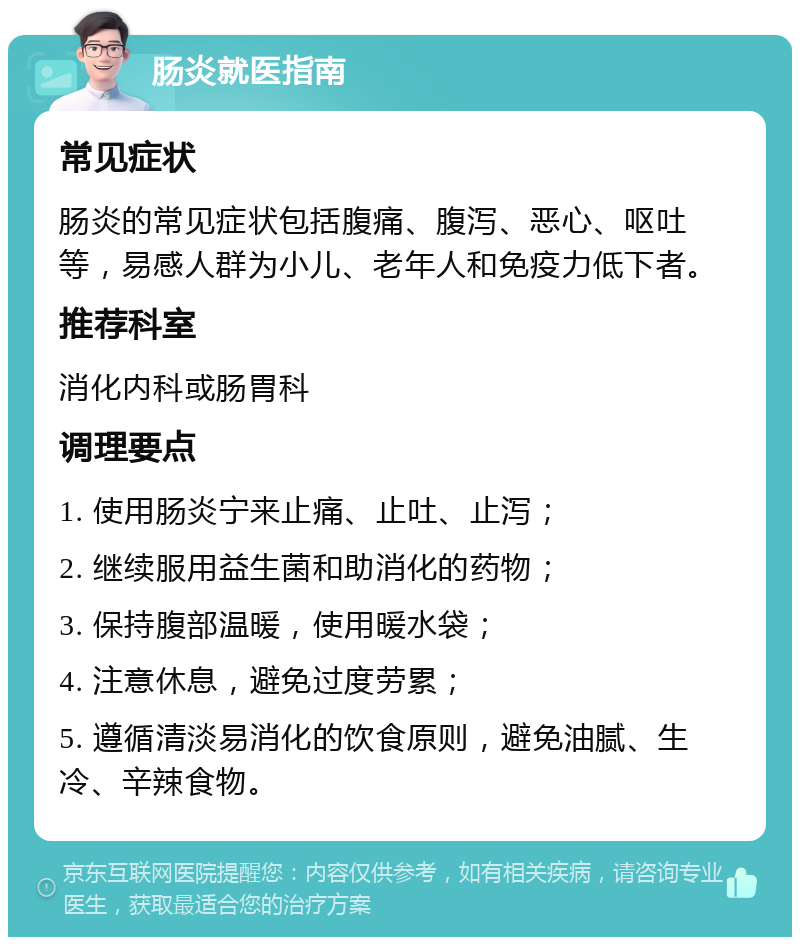 肠炎就医指南 常见症状 肠炎的常见症状包括腹痛、腹泻、恶心、呕吐等，易感人群为小儿、老年人和免疫力低下者。 推荐科室 消化内科或肠胃科 调理要点 1. 使用肠炎宁来止痛、止吐、止泻； 2. 继续服用益生菌和助消化的药物； 3. 保持腹部温暖，使用暖水袋； 4. 注意休息，避免过度劳累； 5. 遵循清淡易消化的饮食原则，避免油腻、生冷、辛辣食物。