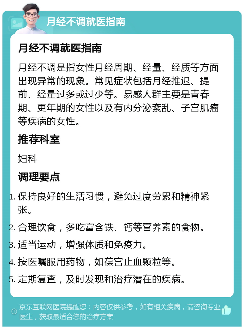 月经不调就医指南 月经不调就医指南 月经不调是指女性月经周期、经量、经质等方面出现异常的现象。常见症状包括月经推迟、提前、经量过多或过少等。易感人群主要是青春期、更年期的女性以及有内分泌紊乱、子宫肌瘤等疾病的女性。 推荐科室 妇科 调理要点 保持良好的生活习惯，避免过度劳累和精神紧张。 合理饮食，多吃富含铁、钙等营养素的食物。 适当运动，增强体质和免疫力。 按医嘱服用药物，如葆宫止血颗粒等。 定期复查，及时发现和治疗潜在的疾病。