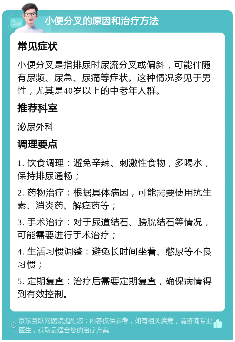 小便分叉的原因和治疗方法 常见症状 小便分叉是指排尿时尿流分叉或偏斜，可能伴随有尿频、尿急、尿痛等症状。这种情况多见于男性，尤其是40岁以上的中老年人群。 推荐科室 泌尿外科 调理要点 1. 饮食调理：避免辛辣、刺激性食物，多喝水，保持排尿通畅； 2. 药物治疗：根据具体病因，可能需要使用抗生素、消炎药、解痉药等； 3. 手术治疗：对于尿道结石、膀胱结石等情况，可能需要进行手术治疗； 4. 生活习惯调整：避免长时间坐着、憋尿等不良习惯； 5. 定期复查：治疗后需要定期复查，确保病情得到有效控制。