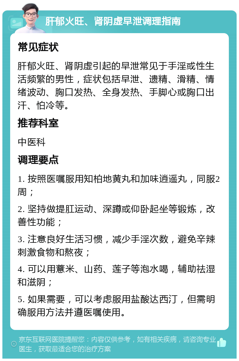 肝郁火旺、肾阴虚早泄调理指南 常见症状 肝郁火旺、肾阴虚引起的早泄常见于手淫或性生活频繁的男性，症状包括早泄、遗精、滑精、情绪波动、胸口发热、全身发热、手脚心或胸口出汗、怕冷等。 推荐科室 中医科 调理要点 1. 按照医嘱服用知柏地黄丸和加味逍遥丸，同服2周； 2. 坚持做提肛运动、深蹲或仰卧起坐等锻炼，改善性功能； 3. 注意良好生活习惯，减少手淫次数，避免辛辣刺激食物和熬夜； 4. 可以用薏米、山药、莲子等泡水喝，辅助祛湿和滋阴； 5. 如果需要，可以考虑服用盐酸达西汀，但需明确服用方法并遵医嘱使用。