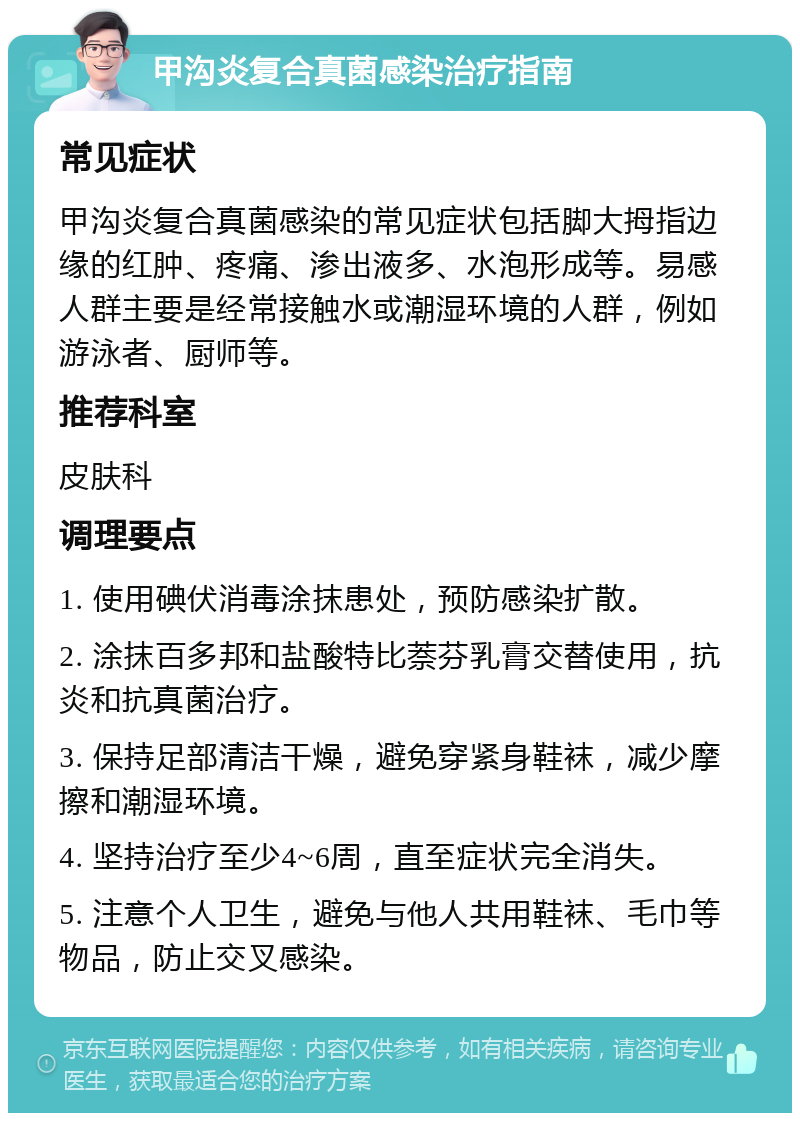 甲沟炎复合真菌感染治疗指南 常见症状 甲沟炎复合真菌感染的常见症状包括脚大拇指边缘的红肿、疼痛、渗出液多、水泡形成等。易感人群主要是经常接触水或潮湿环境的人群，例如游泳者、厨师等。 推荐科室 皮肤科 调理要点 1. 使用碘伏消毒涂抹患处，预防感染扩散。 2. 涂抹百多邦和盐酸特比萘芬乳膏交替使用，抗炎和抗真菌治疗。 3. 保持足部清洁干燥，避免穿紧身鞋袜，减少摩擦和潮湿环境。 4. 坚持治疗至少4~6周，直至症状完全消失。 5. 注意个人卫生，避免与他人共用鞋袜、毛巾等物品，防止交叉感染。