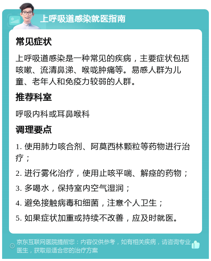 上呼吸道感染就医指南 常见症状 上呼吸道感染是一种常见的疾病，主要症状包括咳嗽、流清鼻涕、喉咙肿痛等。易感人群为儿童、老年人和免疫力较弱的人群。 推荐科室 呼吸内科或耳鼻喉科 调理要点 1. 使用肺力咳合剂、阿莫西林颗粒等药物进行治疗； 2. 进行雾化治疗，使用止咳平喘、解痉的药物； 3. 多喝水，保持室内空气湿润； 4. 避免接触病毒和细菌，注意个人卫生； 5. 如果症状加重或持续不改善，应及时就医。