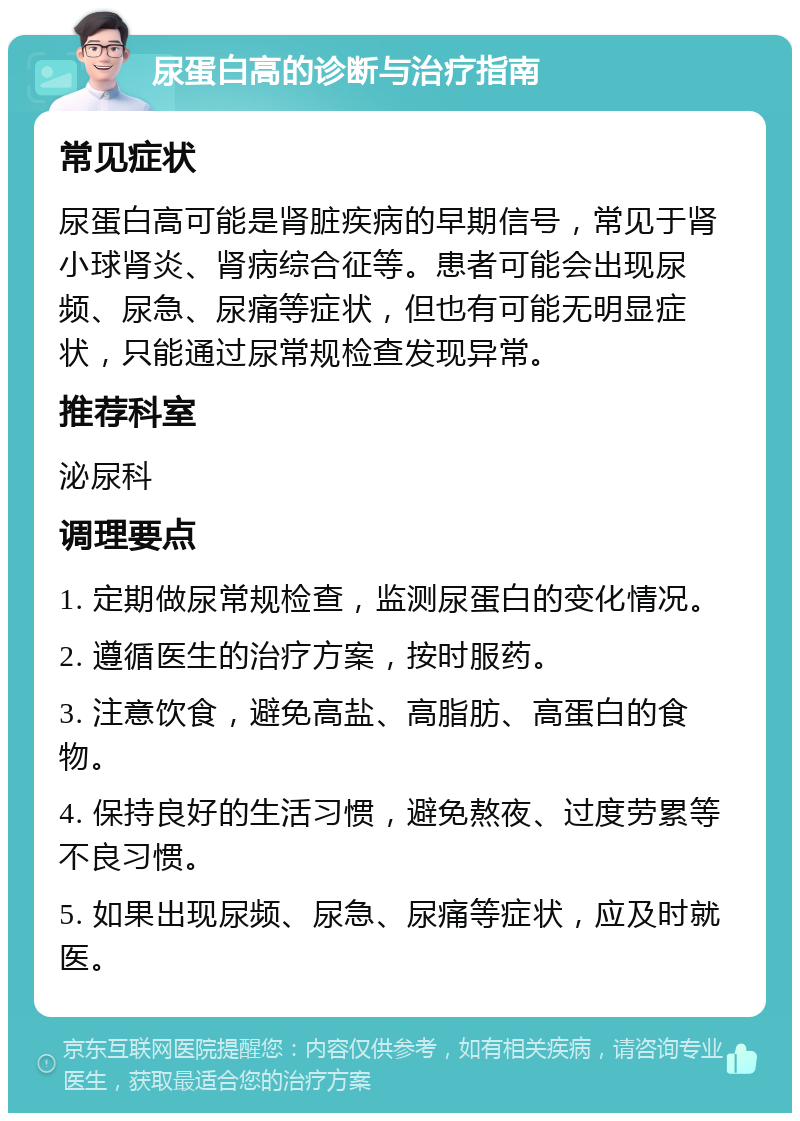 尿蛋白高的诊断与治疗指南 常见症状 尿蛋白高可能是肾脏疾病的早期信号，常见于肾小球肾炎、肾病综合征等。患者可能会出现尿频、尿急、尿痛等症状，但也有可能无明显症状，只能通过尿常规检查发现异常。 推荐科室 泌尿科 调理要点 1. 定期做尿常规检查，监测尿蛋白的变化情况。 2. 遵循医生的治疗方案，按时服药。 3. 注意饮食，避免高盐、高脂肪、高蛋白的食物。 4. 保持良好的生活习惯，避免熬夜、过度劳累等不良习惯。 5. 如果出现尿频、尿急、尿痛等症状，应及时就医。