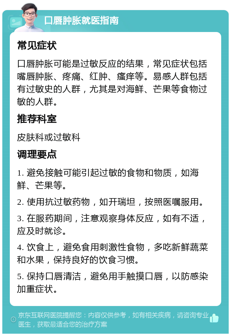 口唇肿胀就医指南 常见症状 口唇肿胀可能是过敏反应的结果，常见症状包括嘴唇肿胀、疼痛、红肿、瘙痒等。易感人群包括有过敏史的人群，尤其是对海鲜、芒果等食物过敏的人群。 推荐科室 皮肤科或过敏科 调理要点 1. 避免接触可能引起过敏的食物和物质，如海鲜、芒果等。 2. 使用抗过敏药物，如开瑞坦，按照医嘱服用。 3. 在服药期间，注意观察身体反应，如有不适，应及时就诊。 4. 饮食上，避免食用刺激性食物，多吃新鲜蔬菜和水果，保持良好的饮食习惯。 5. 保持口唇清洁，避免用手触摸口唇，以防感染加重症状。