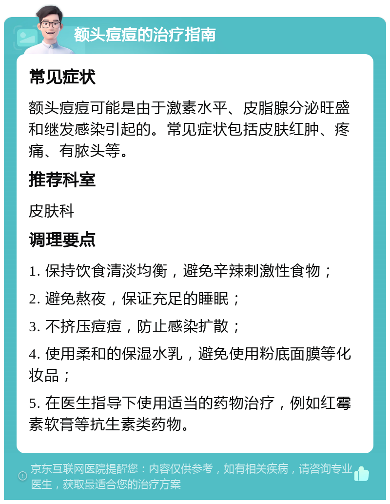 额头痘痘的治疗指南 常见症状 额头痘痘可能是由于激素水平、皮脂腺分泌旺盛和继发感染引起的。常见症状包括皮肤红肿、疼痛、有脓头等。 推荐科室 皮肤科 调理要点 1. 保持饮食清淡均衡，避免辛辣刺激性食物； 2. 避免熬夜，保证充足的睡眠； 3. 不挤压痘痘，防止感染扩散； 4. 使用柔和的保湿水乳，避免使用粉底面膜等化妆品； 5. 在医生指导下使用适当的药物治疗，例如红霉素软膏等抗生素类药物。