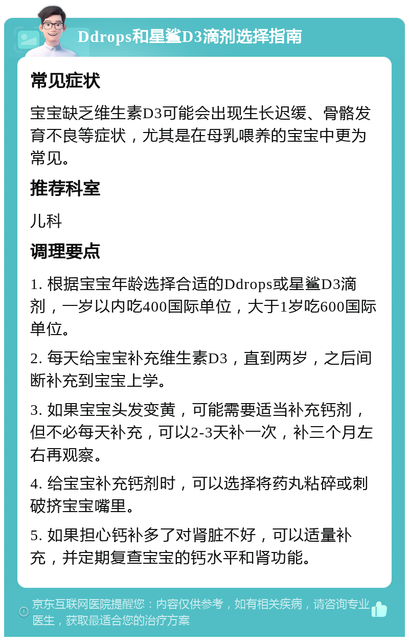 Ddrops和星鲨D3滴剂选择指南 常见症状 宝宝缺乏维生素D3可能会出现生长迟缓、骨骼发育不良等症状，尤其是在母乳喂养的宝宝中更为常见。 推荐科室 儿科 调理要点 1. 根据宝宝年龄选择合适的Ddrops或星鲨D3滴剂，一岁以内吃400国际单位，大于1岁吃600国际单位。 2. 每天给宝宝补充维生素D3，直到两岁，之后间断补充到宝宝上学。 3. 如果宝宝头发变黄，可能需要适当补充钙剂，但不必每天补充，可以2-3天补一次，补三个月左右再观察。 4. 给宝宝补充钙剂时，可以选择将药丸粘碎或刺破挤宝宝嘴里。 5. 如果担心钙补多了对肾脏不好，可以适量补充，并定期复查宝宝的钙水平和肾功能。