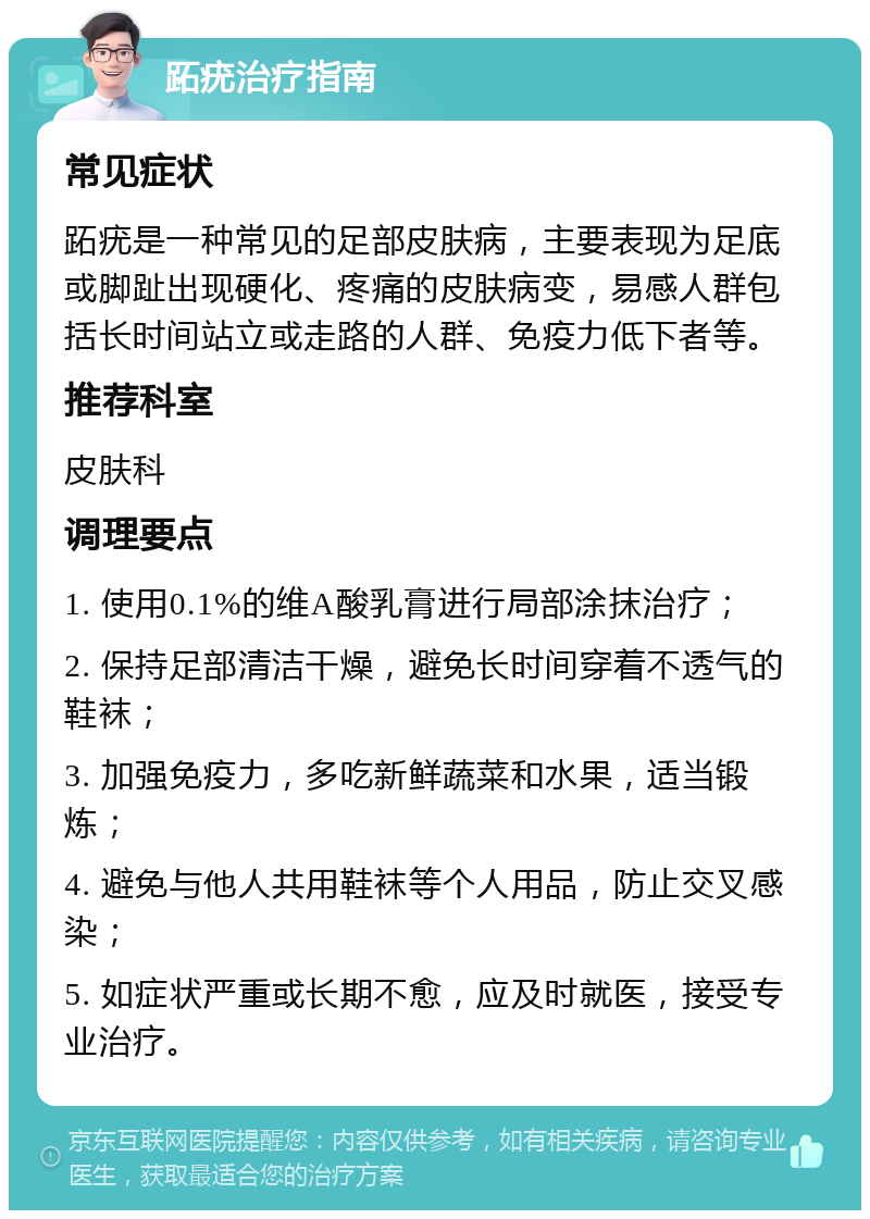 跖疣治疗指南 常见症状 跖疣是一种常见的足部皮肤病，主要表现为足底或脚趾出现硬化、疼痛的皮肤病变，易感人群包括长时间站立或走路的人群、免疫力低下者等。 推荐科室 皮肤科 调理要点 1. 使用0.1%的维A酸乳膏进行局部涂抹治疗； 2. 保持足部清洁干燥，避免长时间穿着不透气的鞋袜； 3. 加强免疫力，多吃新鲜蔬菜和水果，适当锻炼； 4. 避免与他人共用鞋袜等个人用品，防止交叉感染； 5. 如症状严重或长期不愈，应及时就医，接受专业治疗。