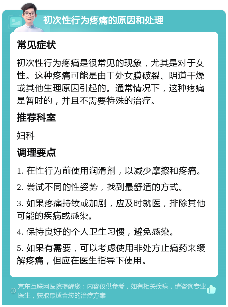 初次性行为疼痛的原因和处理 常见症状 初次性行为疼痛是很常见的现象，尤其是对于女性。这种疼痛可能是由于处女膜破裂、阴道干燥或其他生理原因引起的。通常情况下，这种疼痛是暂时的，并且不需要特殊的治疗。 推荐科室 妇科 调理要点 1. 在性行为前使用润滑剂，以减少摩擦和疼痛。 2. 尝试不同的性姿势，找到最舒适的方式。 3. 如果疼痛持续或加剧，应及时就医，排除其他可能的疾病或感染。 4. 保持良好的个人卫生习惯，避免感染。 5. 如果有需要，可以考虑使用非处方止痛药来缓解疼痛，但应在医生指导下使用。