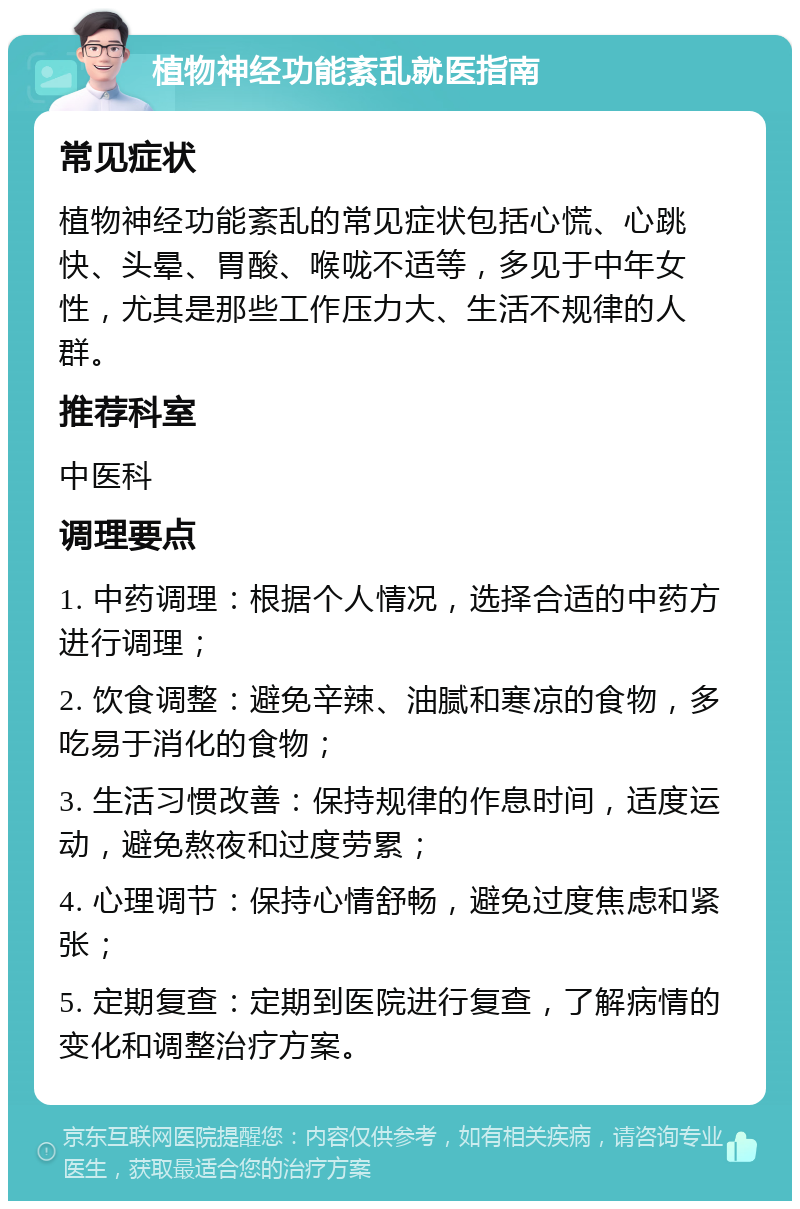 植物神经功能紊乱就医指南 常见症状 植物神经功能紊乱的常见症状包括心慌、心跳快、头晕、胃酸、喉咙不适等，多见于中年女性，尤其是那些工作压力大、生活不规律的人群。 推荐科室 中医科 调理要点 1. 中药调理：根据个人情况，选择合适的中药方进行调理； 2. 饮食调整：避免辛辣、油腻和寒凉的食物，多吃易于消化的食物； 3. 生活习惯改善：保持规律的作息时间，适度运动，避免熬夜和过度劳累； 4. 心理调节：保持心情舒畅，避免过度焦虑和紧张； 5. 定期复查：定期到医院进行复查，了解病情的变化和调整治疗方案。