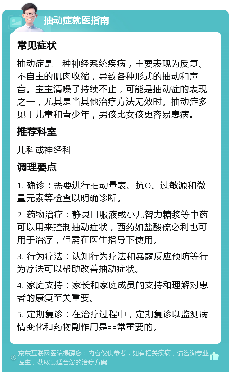 抽动症就医指南 常见症状 抽动症是一种神经系统疾病，主要表现为反复、不自主的肌肉收缩，导致各种形式的抽动和声音。宝宝清嗓子持续不止，可能是抽动症的表现之一，尤其是当其他治疗方法无效时。抽动症多见于儿童和青少年，男孩比女孩更容易患病。 推荐科室 儿科或神经科 调理要点 1. 确诊：需要进行抽动量表、抗O、过敏源和微量元素等检查以明确诊断。 2. 药物治疗：静灵口服液或小儿智力糖浆等中药可以用来控制抽动症状，西药如盐酸硫必利也可用于治疗，但需在医生指导下使用。 3. 行为疗法：认知行为疗法和暴露反应预防等行为疗法可以帮助改善抽动症状。 4. 家庭支持：家长和家庭成员的支持和理解对患者的康复至关重要。 5. 定期复诊：在治疗过程中，定期复诊以监测病情变化和药物副作用是非常重要的。