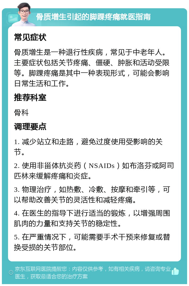 骨质增生引起的脚踝疼痛就医指南 常见症状 骨质增生是一种退行性疾病，常见于中老年人。主要症状包括关节疼痛、僵硬、肿胀和活动受限等。脚踝疼痛是其中一种表现形式，可能会影响日常生活和工作。 推荐科室 骨科 调理要点 1. 减少站立和走路，避免过度使用受影响的关节。 2. 使用非甾体抗炎药（NSAIDs）如布洛芬或阿司匹林来缓解疼痛和炎症。 3. 物理治疗，如热敷、冷敷、按摩和牵引等，可以帮助改善关节的灵活性和减轻疼痛。 4. 在医生的指导下进行适当的锻炼，以增强周围肌肉的力量和支持关节的稳定性。 5. 在严重情况下，可能需要手术干预来修复或替换受损的关节部位。