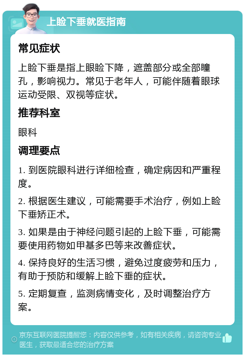 上睑下垂就医指南 常见症状 上睑下垂是指上眼睑下降，遮盖部分或全部瞳孔，影响视力。常见于老年人，可能伴随着眼球运动受限、双视等症状。 推荐科室 眼科 调理要点 1. 到医院眼科进行详细检查，确定病因和严重程度。 2. 根据医生建议，可能需要手术治疗，例如上睑下垂矫正术。 3. 如果是由于神经问题引起的上睑下垂，可能需要使用药物如甲基多巴等来改善症状。 4. 保持良好的生活习惯，避免过度疲劳和压力，有助于预防和缓解上睑下垂的症状。 5. 定期复查，监测病情变化，及时调整治疗方案。