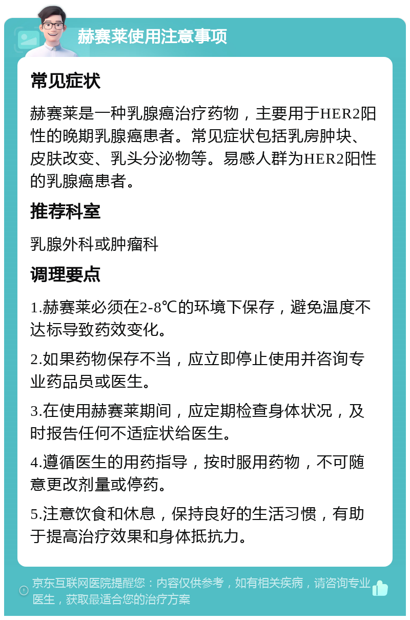 赫赛莱使用注意事项 常见症状 赫赛莱是一种乳腺癌治疗药物，主要用于HER2阳性的晚期乳腺癌患者。常见症状包括乳房肿块、皮肤改变、乳头分泌物等。易感人群为HER2阳性的乳腺癌患者。 推荐科室 乳腺外科或肿瘤科 调理要点 1.赫赛莱必须在2-8℃的环境下保存，避免温度不达标导致药效变化。 2.如果药物保存不当，应立即停止使用并咨询专业药品员或医生。 3.在使用赫赛莱期间，应定期检查身体状况，及时报告任何不适症状给医生。 4.遵循医生的用药指导，按时服用药物，不可随意更改剂量或停药。 5.注意饮食和休息，保持良好的生活习惯，有助于提高治疗效果和身体抵抗力。