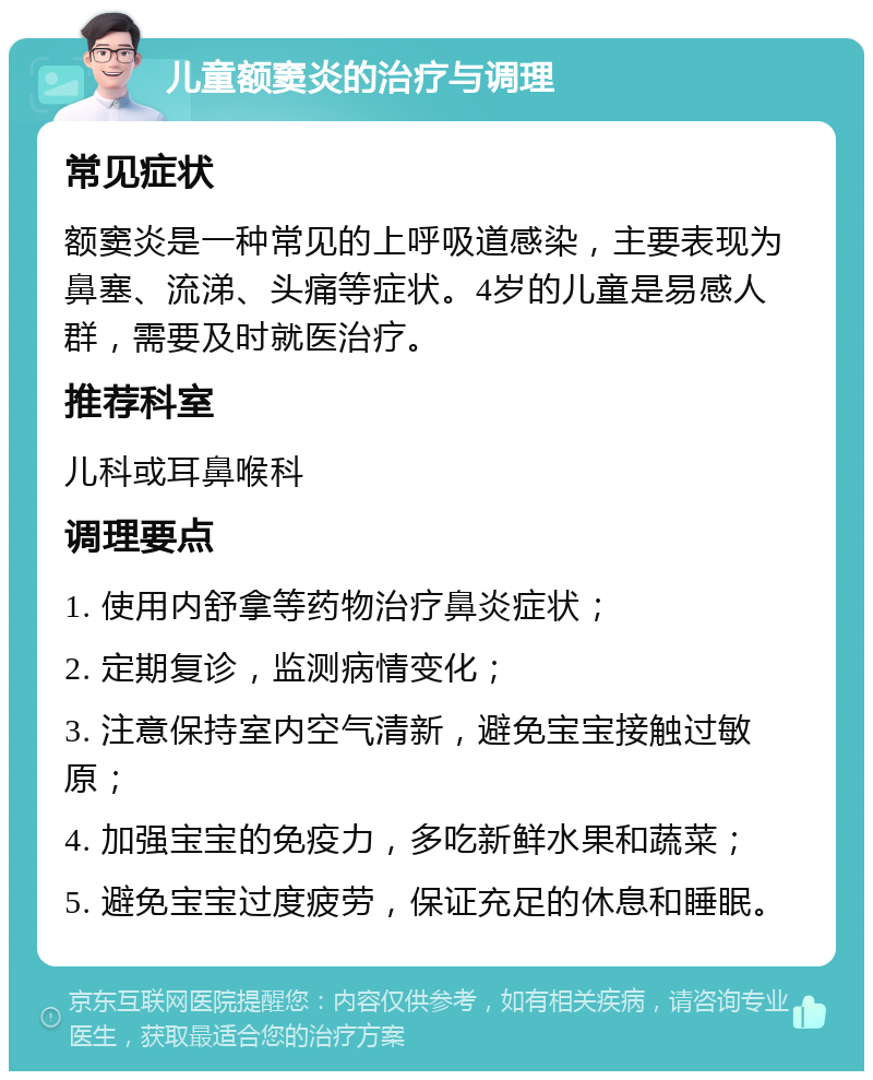 儿童额窦炎的治疗与调理 常见症状 额窦炎是一种常见的上呼吸道感染，主要表现为鼻塞、流涕、头痛等症状。4岁的儿童是易感人群，需要及时就医治疗。 推荐科室 儿科或耳鼻喉科 调理要点 1. 使用内舒拿等药物治疗鼻炎症状； 2. 定期复诊，监测病情变化； 3. 注意保持室内空气清新，避免宝宝接触过敏原； 4. 加强宝宝的免疫力，多吃新鲜水果和蔬菜； 5. 避免宝宝过度疲劳，保证充足的休息和睡眠。