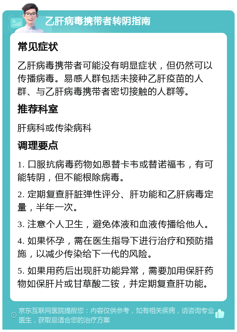 乙肝病毒携带者转阴指南 常见症状 乙肝病毒携带者可能没有明显症状，但仍然可以传播病毒。易感人群包括未接种乙肝疫苗的人群、与乙肝病毒携带者密切接触的人群等。 推荐科室 肝病科或传染病科 调理要点 1. 口服抗病毒药物如恩替卡韦或替诺福韦，有可能转阴，但不能根除病毒。 2. 定期复查肝脏弹性评分、肝功能和乙肝病毒定量，半年一次。 3. 注意个人卫生，避免体液和血液传播给他人。 4. 如果怀孕，需在医生指导下进行治疗和预防措施，以减少传染给下一代的风险。 5. 如果用药后出现肝功能异常，需要加用保肝药物如保肝片或甘草酸二铵，并定期复查肝功能。