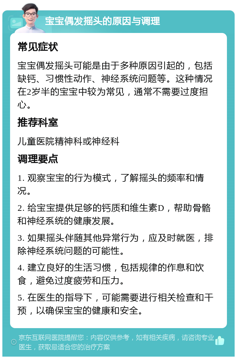 宝宝偶发摇头的原因与调理 常见症状 宝宝偶发摇头可能是由于多种原因引起的，包括缺钙、习惯性动作、神经系统问题等。这种情况在2岁半的宝宝中较为常见，通常不需要过度担心。 推荐科室 儿童医院精神科或神经科 调理要点 1. 观察宝宝的行为模式，了解摇头的频率和情况。 2. 给宝宝提供足够的钙质和维生素D，帮助骨骼和神经系统的健康发展。 3. 如果摇头伴随其他异常行为，应及时就医，排除神经系统问题的可能性。 4. 建立良好的生活习惯，包括规律的作息和饮食，避免过度疲劳和压力。 5. 在医生的指导下，可能需要进行相关检查和干预，以确保宝宝的健康和安全。