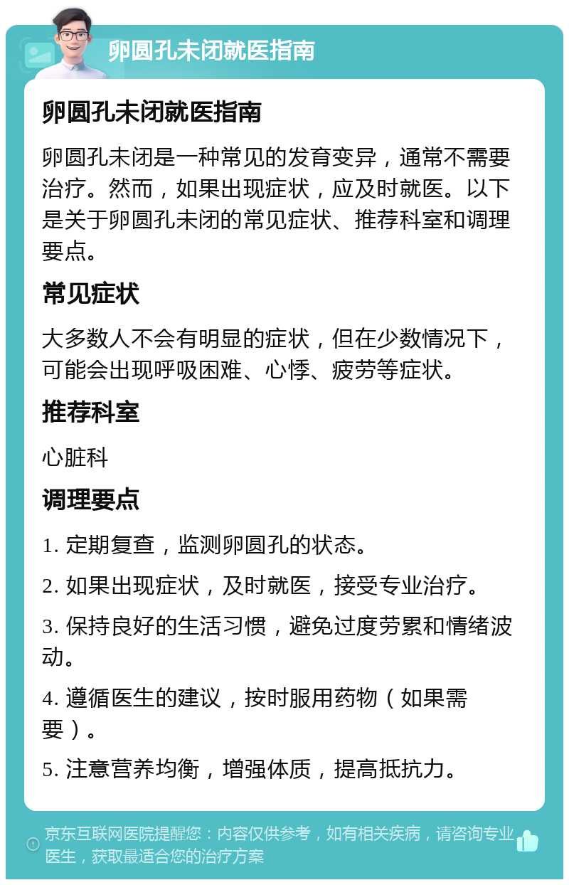 卵圆孔未闭就医指南 卵圆孔未闭就医指南 卵圆孔未闭是一种常见的发育变异，通常不需要治疗。然而，如果出现症状，应及时就医。以下是关于卵圆孔未闭的常见症状、推荐科室和调理要点。 常见症状 大多数人不会有明显的症状，但在少数情况下，可能会出现呼吸困难、心悸、疲劳等症状。 推荐科室 心脏科 调理要点 1. 定期复查，监测卵圆孔的状态。 2. 如果出现症状，及时就医，接受专业治疗。 3. 保持良好的生活习惯，避免过度劳累和情绪波动。 4. 遵循医生的建议，按时服用药物（如果需要）。 5. 注意营养均衡，增强体质，提高抵抗力。