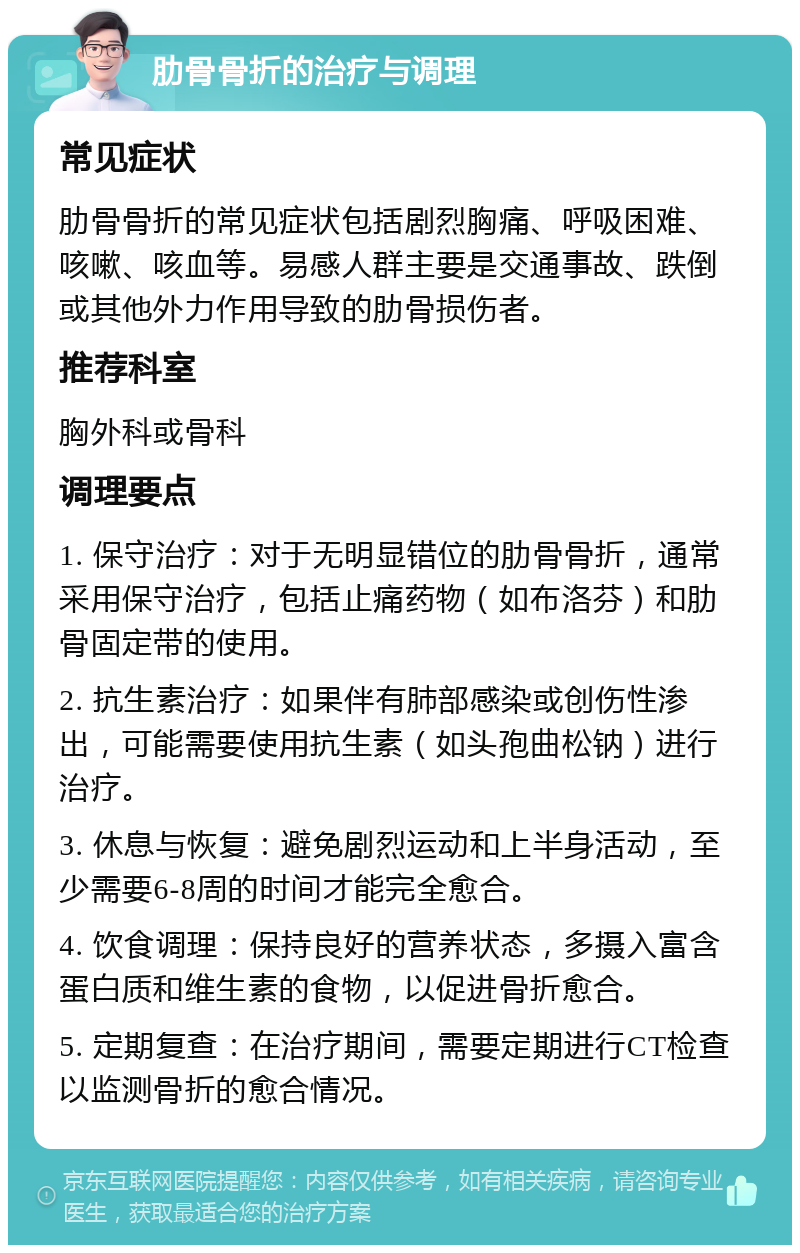 肋骨骨折的治疗与调理 常见症状 肋骨骨折的常见症状包括剧烈胸痛、呼吸困难、咳嗽、咳血等。易感人群主要是交通事故、跌倒或其他外力作用导致的肋骨损伤者。 推荐科室 胸外科或骨科 调理要点 1. 保守治疗：对于无明显错位的肋骨骨折，通常采用保守治疗，包括止痛药物（如布洛芬）和肋骨固定带的使用。 2. 抗生素治疗：如果伴有肺部感染或创伤性渗出，可能需要使用抗生素（如头孢曲松钠）进行治疗。 3. 休息与恢复：避免剧烈运动和上半身活动，至少需要6-8周的时间才能完全愈合。 4. 饮食调理：保持良好的营养状态，多摄入富含蛋白质和维生素的食物，以促进骨折愈合。 5. 定期复查：在治疗期间，需要定期进行CT检查以监测骨折的愈合情况。