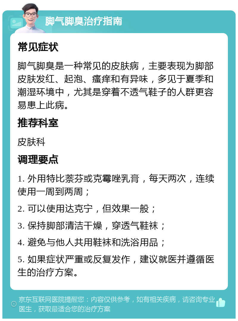 脚气脚臭治疗指南 常见症状 脚气脚臭是一种常见的皮肤病，主要表现为脚部皮肤发红、起泡、瘙痒和有异味，多见于夏季和潮湿环境中，尤其是穿着不透气鞋子的人群更容易患上此病。 推荐科室 皮肤科 调理要点 1. 外用特比萘芬或克霉唑乳膏，每天两次，连续使用一周到两周； 2. 可以使用达克宁，但效果一般； 3. 保持脚部清洁干燥，穿透气鞋袜； 4. 避免与他人共用鞋袜和洗浴用品； 5. 如果症状严重或反复发作，建议就医并遵循医生的治疗方案。