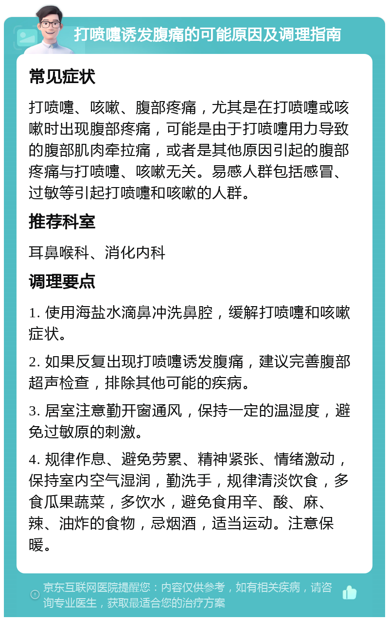 打喷嚏诱发腹痛的可能原因及调理指南 常见症状 打喷嚏、咳嗽、腹部疼痛，尤其是在打喷嚏或咳嗽时出现腹部疼痛，可能是由于打喷嚏用力导致的腹部肌肉牵拉痛，或者是其他原因引起的腹部疼痛与打喷嚏、咳嗽无关。易感人群包括感冒、过敏等引起打喷嚏和咳嗽的人群。 推荐科室 耳鼻喉科、消化内科 调理要点 1. 使用海盐水滴鼻冲洗鼻腔，缓解打喷嚏和咳嗽症状。 2. 如果反复出现打喷嚏诱发腹痛，建议完善腹部超声检查，排除其他可能的疾病。 3. 居室注意勤开窗通风，保持一定的温湿度，避免过敏原的刺激。 4. 规律作息、避免劳累、精神紧张、情绪激动，保持室内空气湿润，勤洗手，规律清淡饮食，多食瓜果蔬菜，多饮水，避免食用辛、酸、麻、辣、油炸的食物，忌烟酒，适当运动。注意保暖。