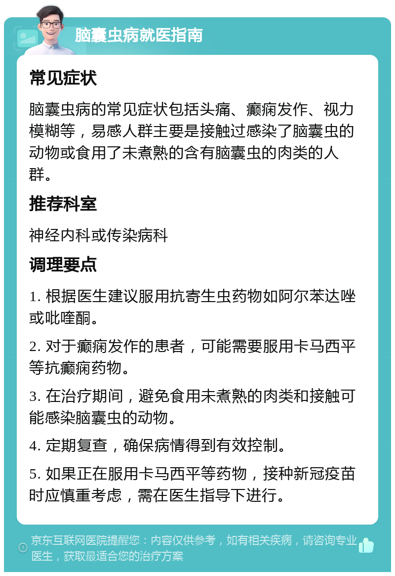 脑囊虫病就医指南 常见症状 脑囊虫病的常见症状包括头痛、癫痫发作、视力模糊等，易感人群主要是接触过感染了脑囊虫的动物或食用了未煮熟的含有脑囊虫的肉类的人群。 推荐科室 神经内科或传染病科 调理要点 1. 根据医生建议服用抗寄生虫药物如阿尔苯达唑或吡喹酮。 2. 对于癫痫发作的患者，可能需要服用卡马西平等抗癫痫药物。 3. 在治疗期间，避免食用未煮熟的肉类和接触可能感染脑囊虫的动物。 4. 定期复查，确保病情得到有效控制。 5. 如果正在服用卡马西平等药物，接种新冠疫苗时应慎重考虑，需在医生指导下进行。