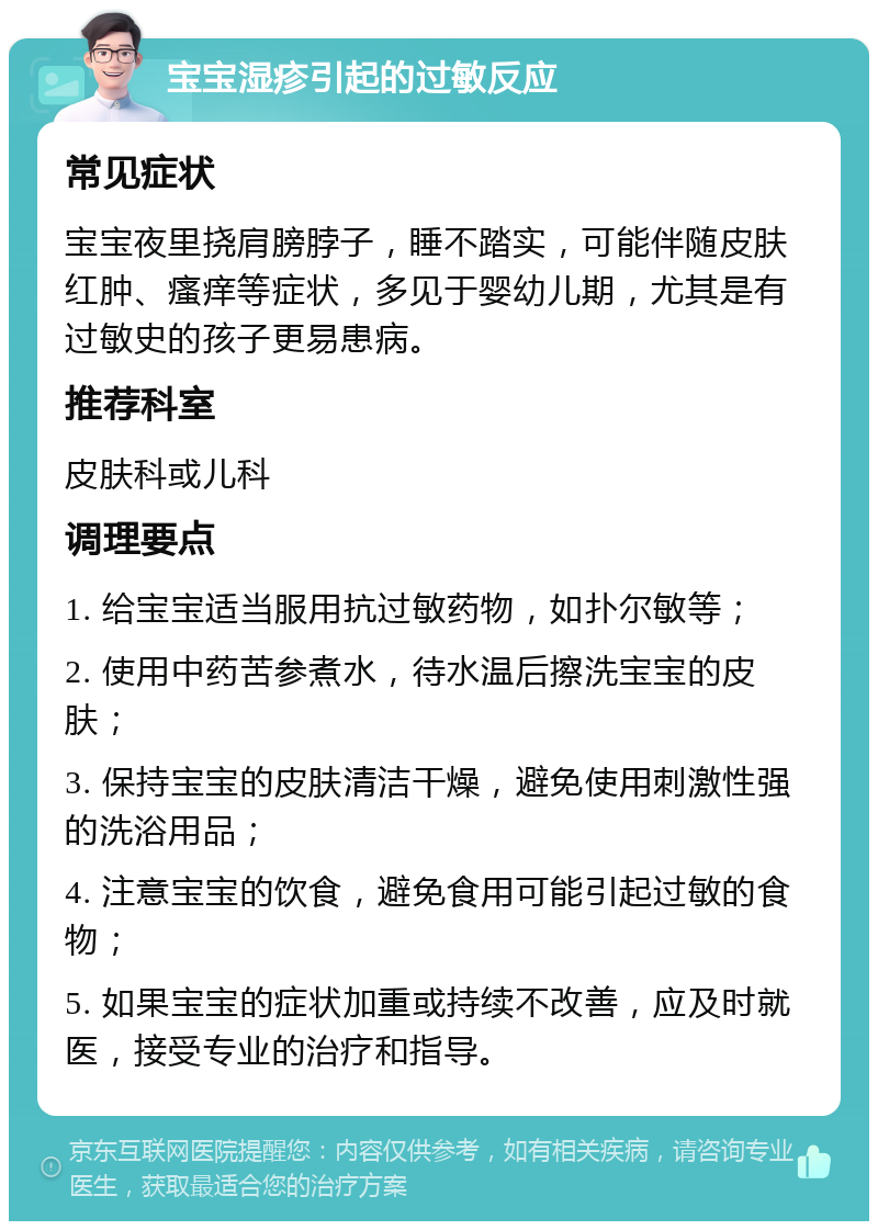 宝宝湿疹引起的过敏反应 常见症状 宝宝夜里挠肩膀脖子，睡不踏实，可能伴随皮肤红肿、瘙痒等症状，多见于婴幼儿期，尤其是有过敏史的孩子更易患病。 推荐科室 皮肤科或儿科 调理要点 1. 给宝宝适当服用抗过敏药物，如扑尔敏等； 2. 使用中药苦参煮水，待水温后擦洗宝宝的皮肤； 3. 保持宝宝的皮肤清洁干燥，避免使用刺激性强的洗浴用品； 4. 注意宝宝的饮食，避免食用可能引起过敏的食物； 5. 如果宝宝的症状加重或持续不改善，应及时就医，接受专业的治疗和指导。