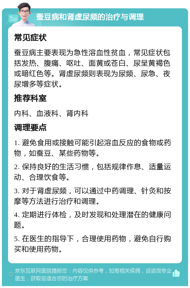 蚕豆病和肾虚尿频的治疗与调理 常见症状 蚕豆病主要表现为急性溶血性贫血，常见症状包括发热、腹痛、呕吐、面黄或苍白、尿呈黄褐色或暗红色等。肾虚尿频则表现为尿频、尿急、夜尿增多等症状。 推荐科室 内科、血液科、肾内科 调理要点 1. 避免食用或接触可能引起溶血反应的食物或药物，如蚕豆、某些药物等。 2. 保持良好的生活习惯，包括规律作息、适量运动、合理饮食等。 3. 对于肾虚尿频，可以通过中药调理、针灸和按摩等方法进行治疗和调理。 4. 定期进行体检，及时发现和处理潜在的健康问题。 5. 在医生的指导下，合理使用药物，避免自行购买和使用药物。