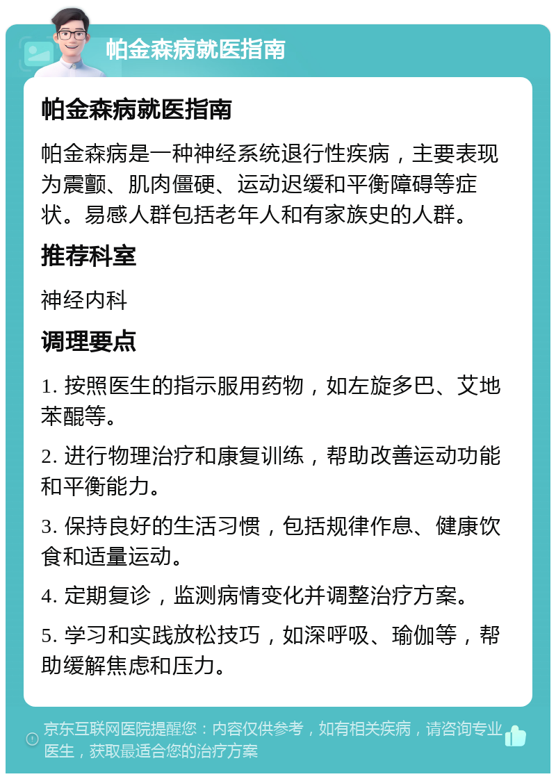 帕金森病就医指南 帕金森病就医指南 帕金森病是一种神经系统退行性疾病，主要表现为震颤、肌肉僵硬、运动迟缓和平衡障碍等症状。易感人群包括老年人和有家族史的人群。 推荐科室 神经内科 调理要点 1. 按照医生的指示服用药物，如左旋多巴、艾地苯醌等。 2. 进行物理治疗和康复训练，帮助改善运动功能和平衡能力。 3. 保持良好的生活习惯，包括规律作息、健康饮食和适量运动。 4. 定期复诊，监测病情变化并调整治疗方案。 5. 学习和实践放松技巧，如深呼吸、瑜伽等，帮助缓解焦虑和压力。