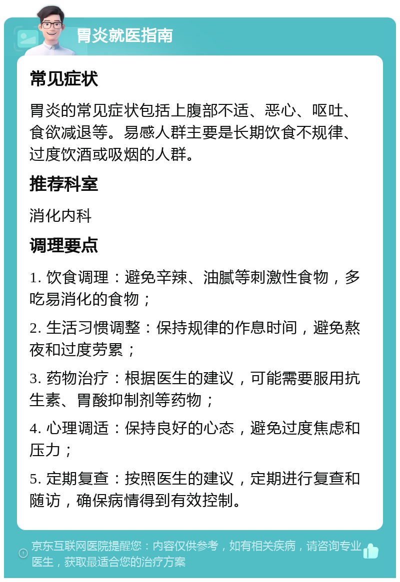 胃炎就医指南 常见症状 胃炎的常见症状包括上腹部不适、恶心、呕吐、食欲减退等。易感人群主要是长期饮食不规律、过度饮酒或吸烟的人群。 推荐科室 消化内科 调理要点 1. 饮食调理：避免辛辣、油腻等刺激性食物，多吃易消化的食物； 2. 生活习惯调整：保持规律的作息时间，避免熬夜和过度劳累； 3. 药物治疗：根据医生的建议，可能需要服用抗生素、胃酸抑制剂等药物； 4. 心理调适：保持良好的心态，避免过度焦虑和压力； 5. 定期复查：按照医生的建议，定期进行复查和随访，确保病情得到有效控制。