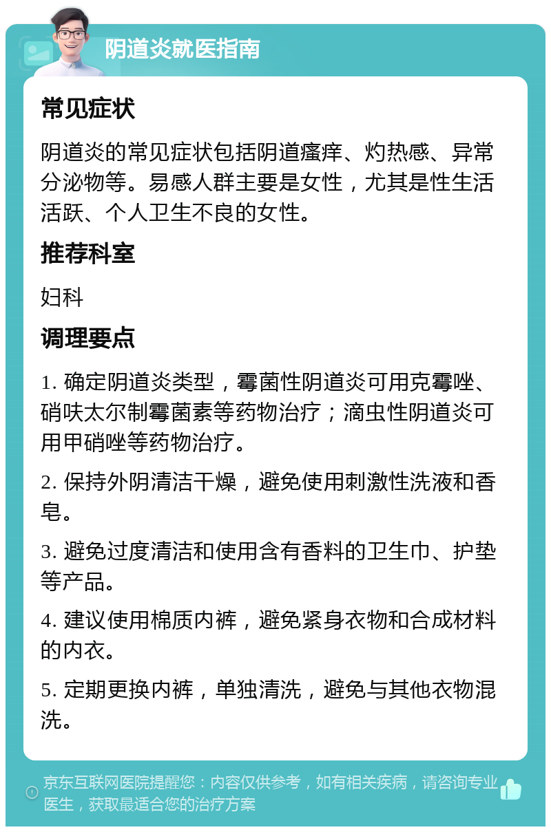 阴道炎就医指南 常见症状 阴道炎的常见症状包括阴道瘙痒、灼热感、异常分泌物等。易感人群主要是女性，尤其是性生活活跃、个人卫生不良的女性。 推荐科室 妇科 调理要点 1. 确定阴道炎类型，霉菌性阴道炎可用克霉唑、硝呋太尔制霉菌素等药物治疗；滴虫性阴道炎可用甲硝唑等药物治疗。 2. 保持外阴清洁干燥，避免使用刺激性洗液和香皂。 3. 避免过度清洁和使用含有香料的卫生巾、护垫等产品。 4. 建议使用棉质内裤，避免紧身衣物和合成材料的内衣。 5. 定期更换内裤，单独清洗，避免与其他衣物混洗。