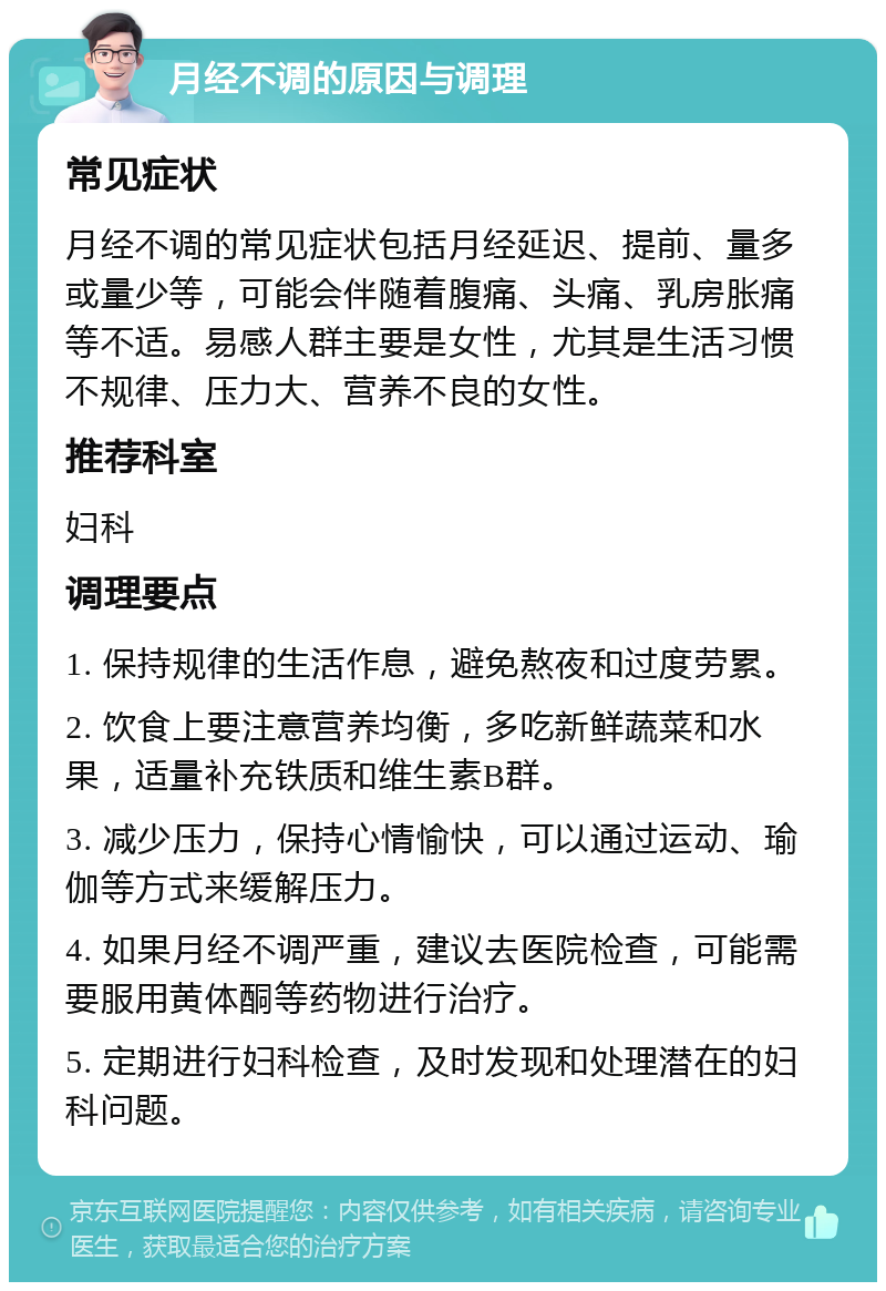 月经不调的原因与调理 常见症状 月经不调的常见症状包括月经延迟、提前、量多或量少等，可能会伴随着腹痛、头痛、乳房胀痛等不适。易感人群主要是女性，尤其是生活习惯不规律、压力大、营养不良的女性。 推荐科室 妇科 调理要点 1. 保持规律的生活作息，避免熬夜和过度劳累。 2. 饮食上要注意营养均衡，多吃新鲜蔬菜和水果，适量补充铁质和维生素B群。 3. 减少压力，保持心情愉快，可以通过运动、瑜伽等方式来缓解压力。 4. 如果月经不调严重，建议去医院检查，可能需要服用黄体酮等药物进行治疗。 5. 定期进行妇科检查，及时发现和处理潜在的妇科问题。