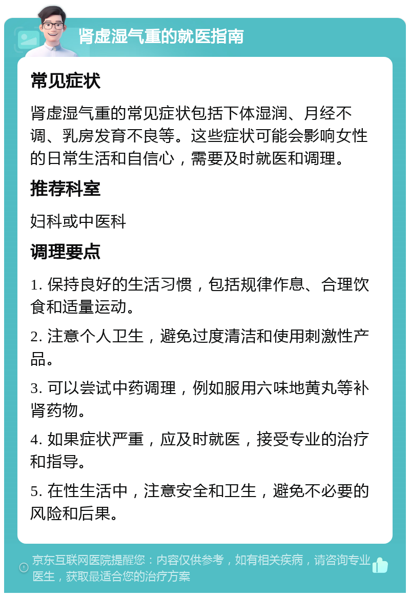 肾虚湿气重的就医指南 常见症状 肾虚湿气重的常见症状包括下体湿润、月经不调、乳房发育不良等。这些症状可能会影响女性的日常生活和自信心，需要及时就医和调理。 推荐科室 妇科或中医科 调理要点 1. 保持良好的生活习惯，包括规律作息、合理饮食和适量运动。 2. 注意个人卫生，避免过度清洁和使用刺激性产品。 3. 可以尝试中药调理，例如服用六味地黄丸等补肾药物。 4. 如果症状严重，应及时就医，接受专业的治疗和指导。 5. 在性生活中，注意安全和卫生，避免不必要的风险和后果。