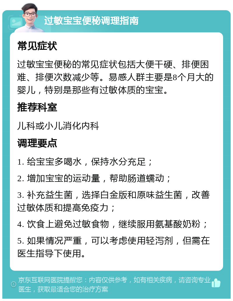 过敏宝宝便秘调理指南 常见症状 过敏宝宝便秘的常见症状包括大便干硬、排便困难、排便次数减少等。易感人群主要是8个月大的婴儿，特别是那些有过敏体质的宝宝。 推荐科室 儿科或小儿消化内科 调理要点 1. 给宝宝多喝水，保持水分充足； 2. 增加宝宝的运动量，帮助肠道蠕动； 3. 补充益生菌，选择白金版和原味益生菌，改善过敏体质和提高免疫力； 4. 饮食上避免过敏食物，继续服用氨基酸奶粉； 5. 如果情况严重，可以考虑使用轻泻剂，但需在医生指导下使用。