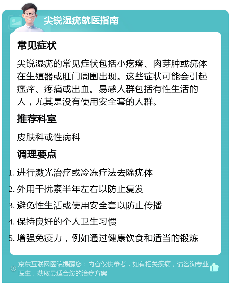 尖锐湿疣就医指南 常见症状 尖锐湿疣的常见症状包括小疙瘩、肉芽肿或疣体在生殖器或肛门周围出现。这些症状可能会引起瘙痒、疼痛或出血。易感人群包括有性生活的人，尤其是没有使用安全套的人群。 推荐科室 皮肤科或性病科 调理要点 进行激光治疗或冷冻疗法去除疣体 外用干扰素半年左右以防止复发 避免性生活或使用安全套以防止传播 保持良好的个人卫生习惯 增强免疫力，例如通过健康饮食和适当的锻炼