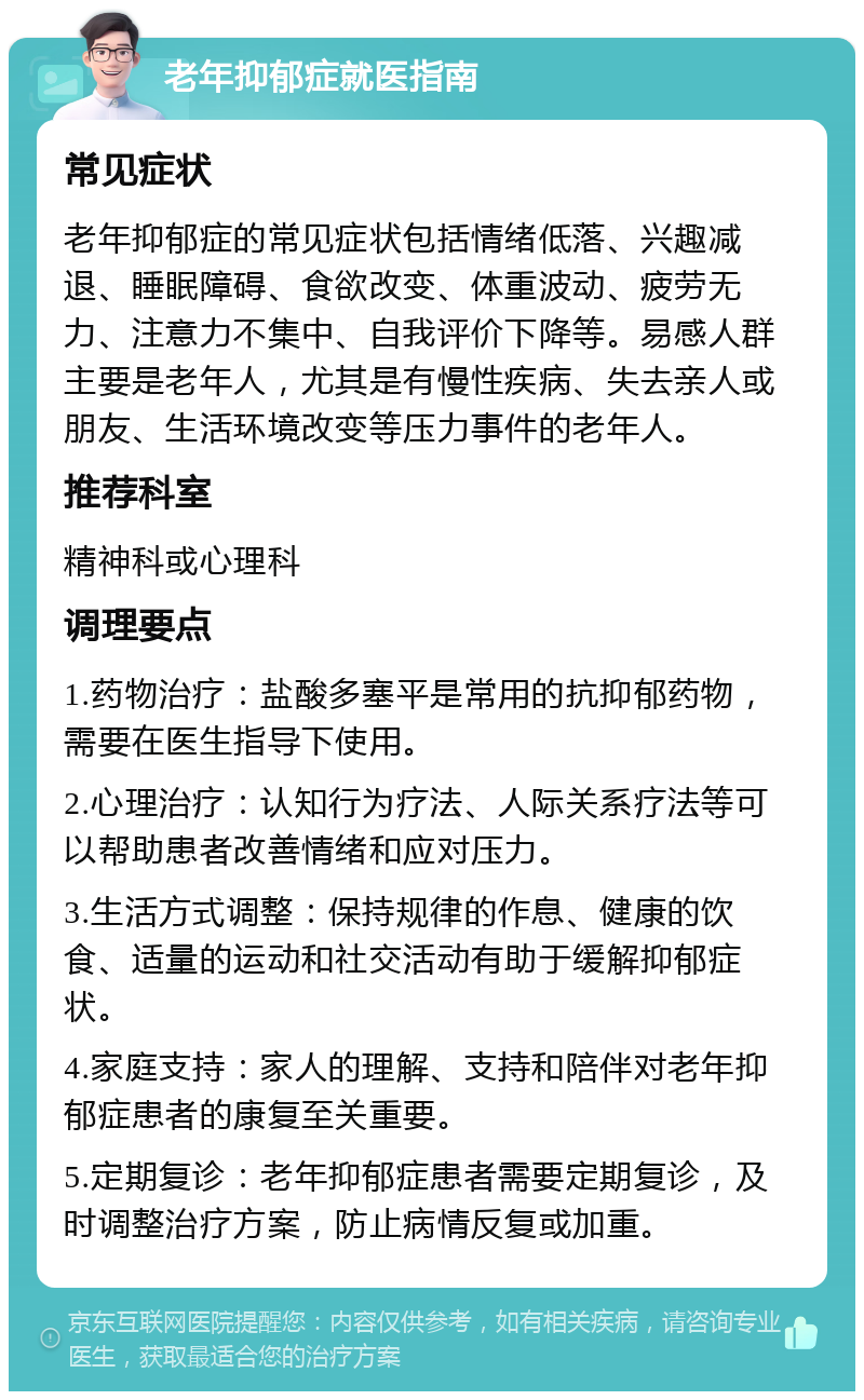 老年抑郁症就医指南 常见症状 老年抑郁症的常见症状包括情绪低落、兴趣减退、睡眠障碍、食欲改变、体重波动、疲劳无力、注意力不集中、自我评价下降等。易感人群主要是老年人，尤其是有慢性疾病、失去亲人或朋友、生活环境改变等压力事件的老年人。 推荐科室 精神科或心理科 调理要点 1.药物治疗：盐酸多塞平是常用的抗抑郁药物，需要在医生指导下使用。 2.心理治疗：认知行为疗法、人际关系疗法等可以帮助患者改善情绪和应对压力。 3.生活方式调整：保持规律的作息、健康的饮食、适量的运动和社交活动有助于缓解抑郁症状。 4.家庭支持：家人的理解、支持和陪伴对老年抑郁症患者的康复至关重要。 5.定期复诊：老年抑郁症患者需要定期复诊，及时调整治疗方案，防止病情反复或加重。