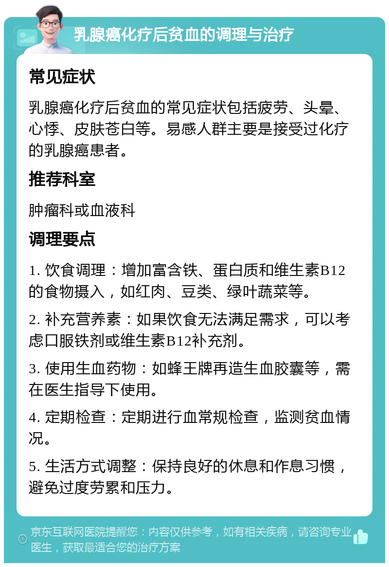 乳腺癌化疗后贫血的调理与治疗 常见症状 乳腺癌化疗后贫血的常见症状包括疲劳、头晕、心悸、皮肤苍白等。易感人群主要是接受过化疗的乳腺癌患者。 推荐科室 肿瘤科或血液科 调理要点 1. 饮食调理：增加富含铁、蛋白质和维生素B12的食物摄入，如红肉、豆类、绿叶蔬菜等。 2. 补充营养素：如果饮食无法满足需求，可以考虑口服铁剂或维生素B12补充剂。 3. 使用生血药物：如蜂王牌再造生血胶囊等，需在医生指导下使用。 4. 定期检查：定期进行血常规检查，监测贫血情况。 5. 生活方式调整：保持良好的休息和作息习惯，避免过度劳累和压力。