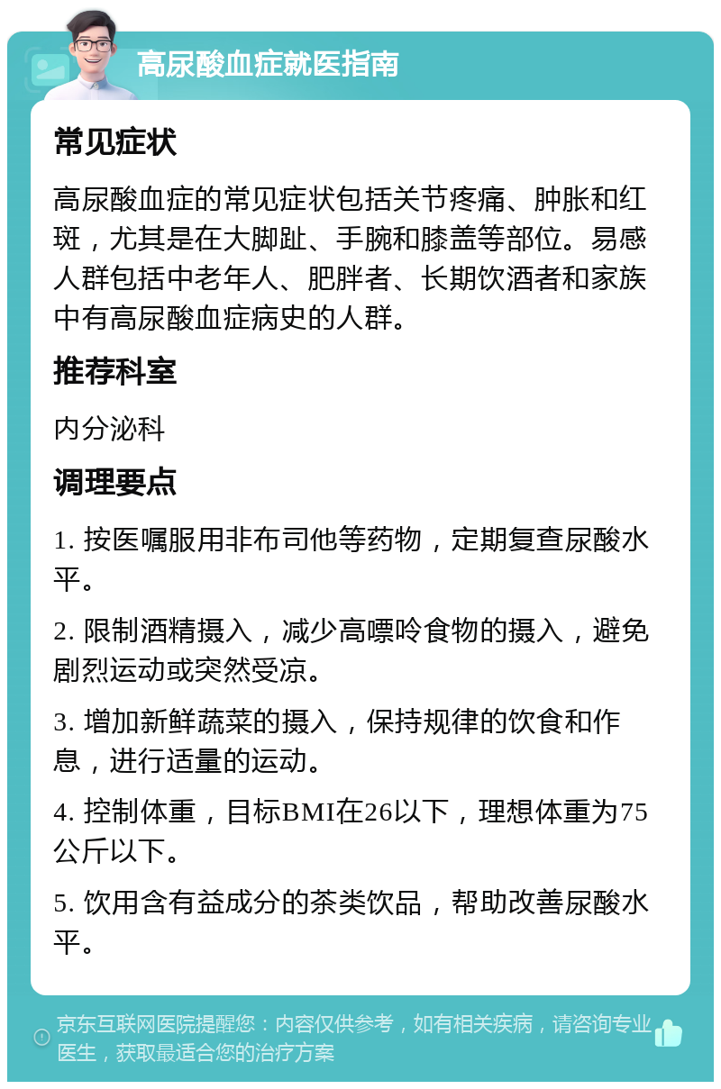 高尿酸血症就医指南 常见症状 高尿酸血症的常见症状包括关节疼痛、肿胀和红斑，尤其是在大脚趾、手腕和膝盖等部位。易感人群包括中老年人、肥胖者、长期饮酒者和家族中有高尿酸血症病史的人群。 推荐科室 内分泌科 调理要点 1. 按医嘱服用非布司他等药物，定期复查尿酸水平。 2. 限制酒精摄入，减少高嘌呤食物的摄入，避免剧烈运动或突然受凉。 3. 增加新鲜蔬菜的摄入，保持规律的饮食和作息，进行适量的运动。 4. 控制体重，目标BMI在26以下，理想体重为75公斤以下。 5. 饮用含有益成分的茶类饮品，帮助改善尿酸水平。