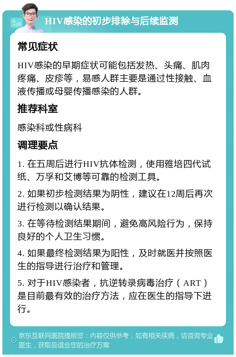 HIV感染的初步排除与后续监测 常见症状 HIV感染的早期症状可能包括发热、头痛、肌肉疼痛、皮疹等，易感人群主要是通过性接触、血液传播或母婴传播感染的人群。 推荐科室 感染科或性病科 调理要点 1. 在五周后进行HIV抗体检测，使用雅培四代试纸、万孚和艾博等可靠的检测工具。 2. 如果初步检测结果为阴性，建议在12周后再次进行检测以确认结果。 3. 在等待检测结果期间，避免高风险行为，保持良好的个人卫生习惯。 4. 如果最终检测结果为阳性，及时就医并按照医生的指导进行治疗和管理。 5. 对于HIV感染者，抗逆转录病毒治疗（ART）是目前最有效的治疗方法，应在医生的指导下进行。