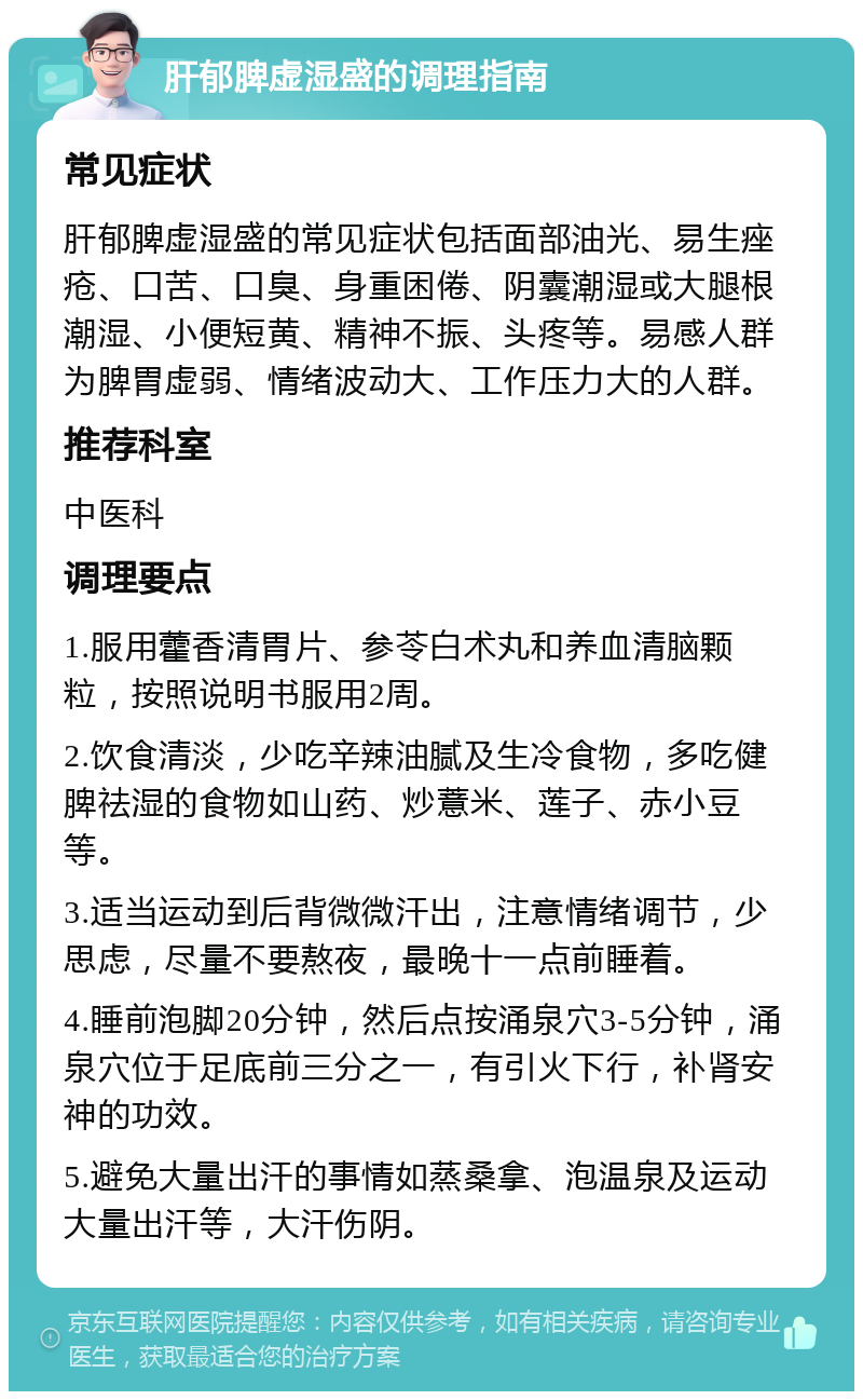 肝郁脾虚湿盛的调理指南 常见症状 肝郁脾虚湿盛的常见症状包括面部油光、易生痤疮、口苦、口臭、身重困倦、阴囊潮湿或大腿根潮湿、小便短黄、精神不振、头疼等。易感人群为脾胃虚弱、情绪波动大、工作压力大的人群。 推荐科室 中医科 调理要点 1.服用藿香清胃片、参苓白术丸和养血清脑颗粒，按照说明书服用2周。 2.饮食清淡，少吃辛辣油腻及生冷食物，多吃健脾祛湿的食物如山药、炒薏米、莲子、赤小豆等。 3.适当运动到后背微微汗出，注意情绪调节，少思虑，尽量不要熬夜，最晚十一点前睡着。 4.睡前泡脚20分钟，然后点按涌泉穴3-5分钟，涌泉穴位于足底前三分之一，有引火下行，补肾安神的功效。 5.避免大量出汗的事情如蒸桑拿、泡温泉及运动大量出汗等，大汗伤阴。