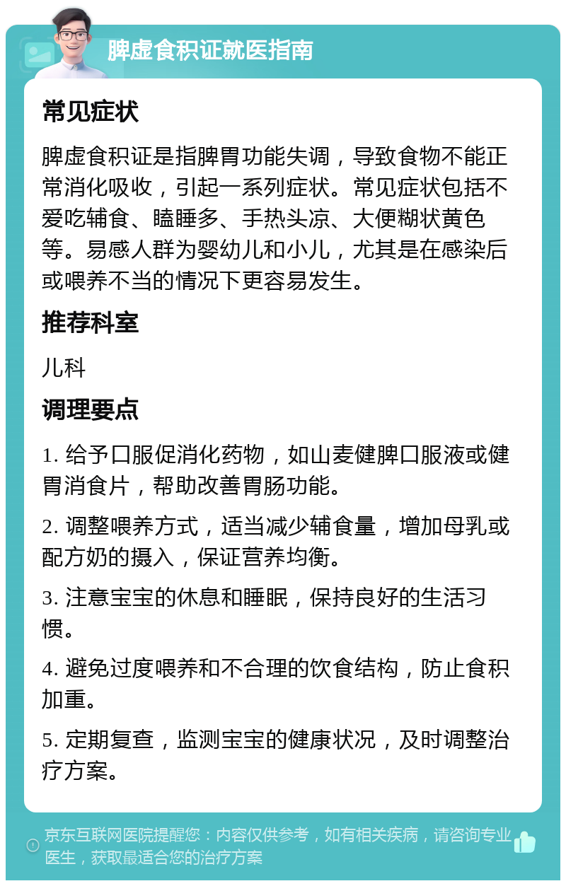 脾虚食积证就医指南 常见症状 脾虚食积证是指脾胃功能失调，导致食物不能正常消化吸收，引起一系列症状。常见症状包括不爱吃辅食、瞌睡多、手热头凉、大便糊状黄色等。易感人群为婴幼儿和小儿，尤其是在感染后或喂养不当的情况下更容易发生。 推荐科室 儿科 调理要点 1. 给予口服促消化药物，如山麦健脾口服液或健胃消食片，帮助改善胃肠功能。 2. 调整喂养方式，适当减少辅食量，增加母乳或配方奶的摄入，保证营养均衡。 3. 注意宝宝的休息和睡眠，保持良好的生活习惯。 4. 避免过度喂养和不合理的饮食结构，防止食积加重。 5. 定期复查，监测宝宝的健康状况，及时调整治疗方案。