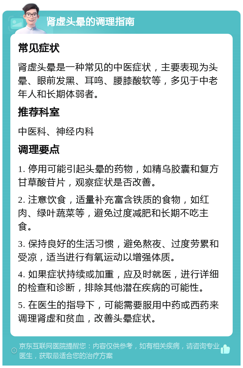 肾虚头晕的调理指南 常见症状 肾虚头晕是一种常见的中医症状，主要表现为头晕、眼前发黑、耳鸣、腰膝酸软等，多见于中老年人和长期体弱者。 推荐科室 中医科、神经内科 调理要点 1. 停用可能引起头晕的药物，如精乌胶囊和复方甘草酸苷片，观察症状是否改善。 2. 注意饮食，适量补充富含铁质的食物，如红肉、绿叶蔬菜等，避免过度减肥和长期不吃主食。 3. 保持良好的生活习惯，避免熬夜、过度劳累和受凉，适当进行有氧运动以增强体质。 4. 如果症状持续或加重，应及时就医，进行详细的检查和诊断，排除其他潜在疾病的可能性。 5. 在医生的指导下，可能需要服用中药或西药来调理肾虚和贫血，改善头晕症状。